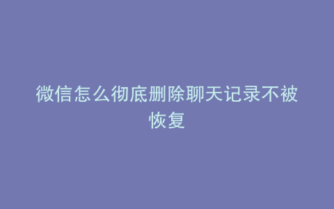 微信怎么彻底删除聊天记录不被恢复