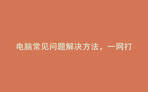 电脑常见问题解决方法，一网打尽！