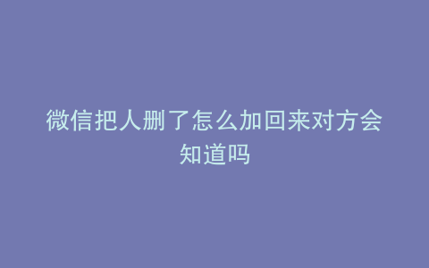 微信把人删了怎么加回来对方会知道吗
