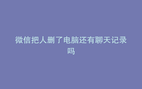 微信把人删了电脑还有聊天记录吗