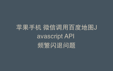 苹果手机 微信调用百度地图Javascript API 频繁闪退问题