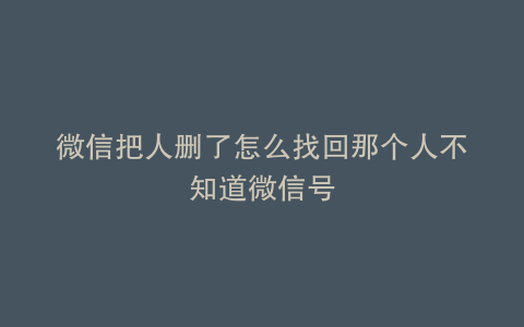 微信把人删了怎么找回那个人不知道微信号