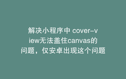 解决小程序中 cover-view无法盖住canvas的问题，仅安卓出现这个问题