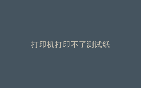 打印机打印不了测试纸