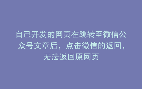 自己开发的网页在跳转至微信公众号文章后，点击微信的返回，无法返回原网页