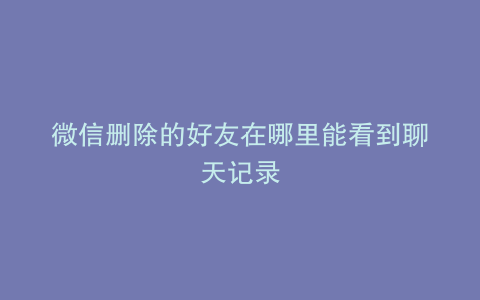 微信删除的好友在哪里能看到聊天记录