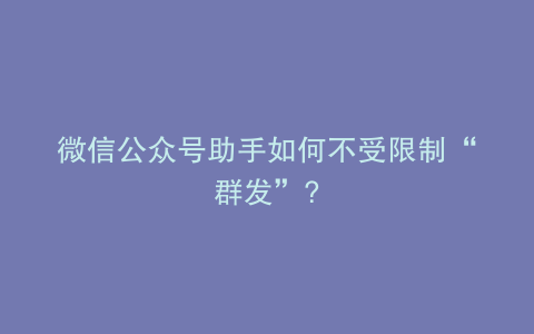 微信公众号助手如何不受限制“群发”?