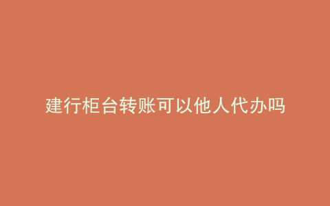 建行柜台转账可以他人代办吗