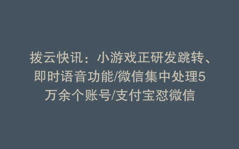 拨云快讯：小游戏正研发跳转、即时语音功能/微信集中处理5万余个账号/支付宝怼微信
