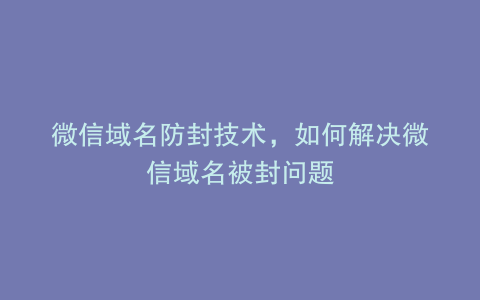 微信域名防封技术，如何解决微信域名被封问题