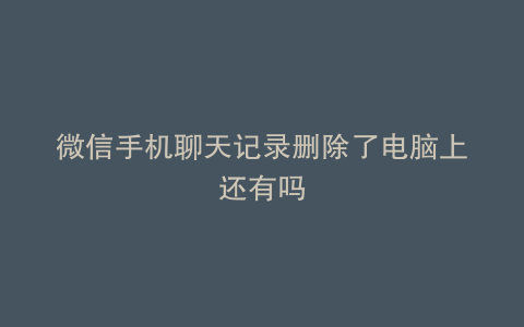 微信手机聊天记录删除了电脑上还有吗