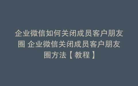 企业微信如何关闭成员客户朋友圈 企业微信关闭成员客户朋友圈方法【教程】