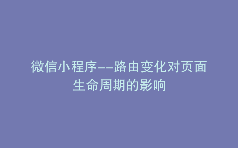 微信小程序--路由变化对页面生命周期的影响