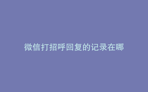 微信打招呼回复的记录在哪