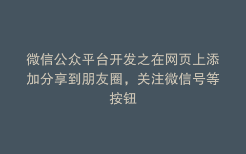 微信公众平台开发之在网页上添加分享到朋友圈，关注微信号等按钮