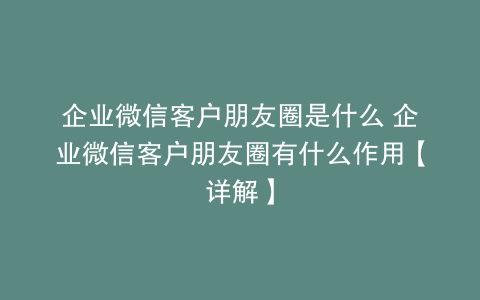 企业微信客户朋友圈是什么 企业微信客户朋友圈有什么作用【详解】