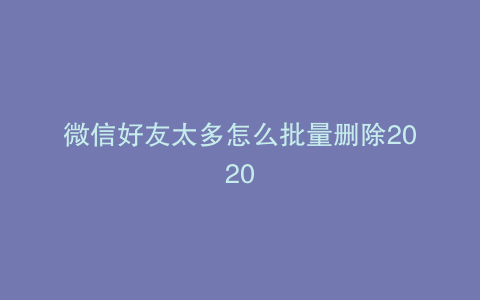 微信好友太多怎么批量删除2020