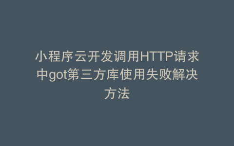 小程序云开发调用HTTP请求中got第三方库使用失败解决方法