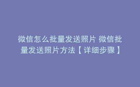 微信怎么批量发送照片 微信批量发送照片方法【详细步骤】