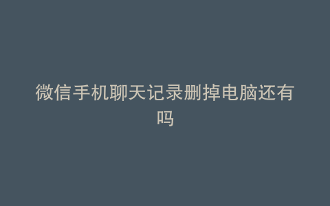 微信手机聊天记录删掉电脑还有吗