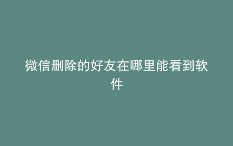 微信删除的好友在哪里能看到软件