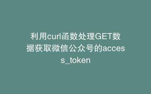 利用curl函数处理GET数据获取微信公众号的access_token