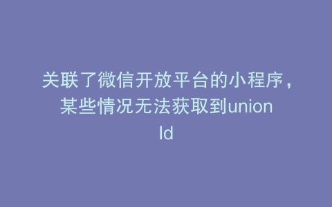 关联了微信开放平台的小程序，某些情况无法获取到unionId