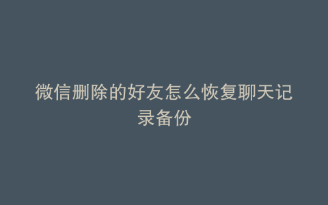 微信删除的好友怎么恢复聊天记录备份