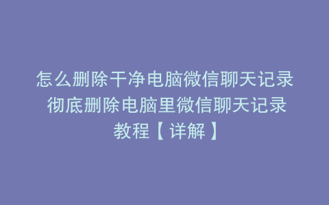 怎么删除干净电脑微信聊天记录 彻底删除电脑里微信聊天记录教程【详解】