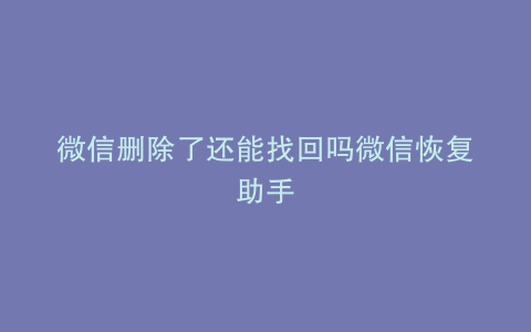 微信删除了还能找回吗微信恢复助手