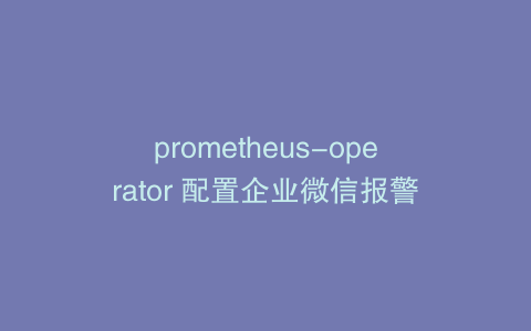prometheus-operator 配置企业微信报警