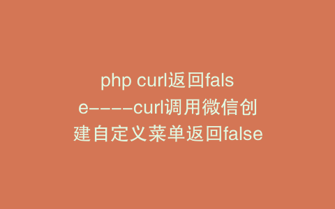 php curl返回false—-curl调用微信创建自定义菜单返回false
