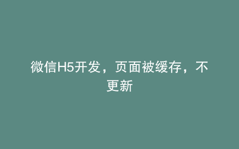 微信H5开发，页面被缓存，不更新
