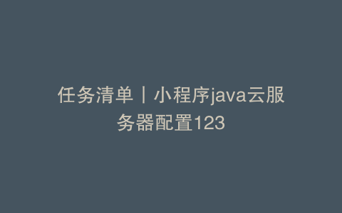 任务清单丨小程序java云服务器配置123