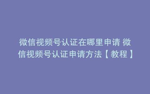 微信视频号认证在哪里申请 微信视频号认证申请方法【教程】