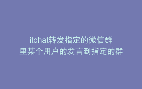 itchat转发指定的微信群里某个用户的发言到指定的群