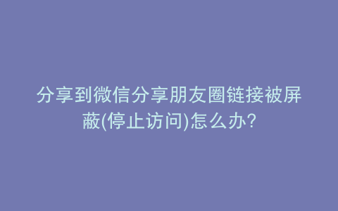 分享到微信分享朋友圈链接被屏蔽(停止访问)怎么办?