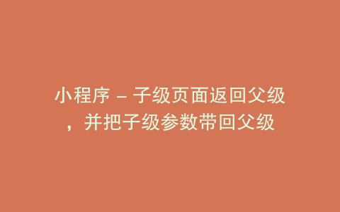 小程序 - 子级页面返回父级，并把子级参数带回父级