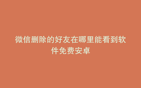 微信删除的好友在哪里能看到软件免费安卓
