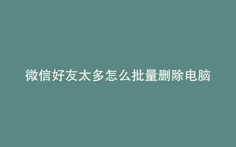 微信好友太多怎么批量删除电脑