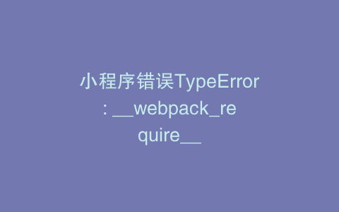 小程序错误TypeError: __webpack_require__