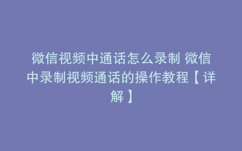 微信视频中通话怎么录制 微信中录制视频通话的操作教程【详解】