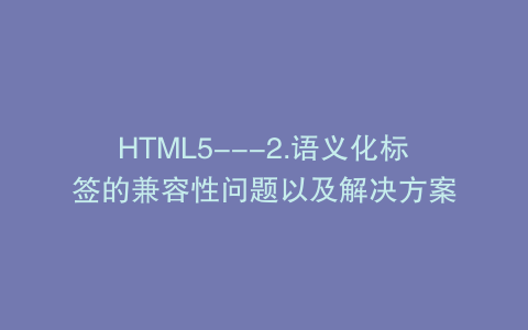 HTML5---2.语义化标签的兼容性问题以及解决方案