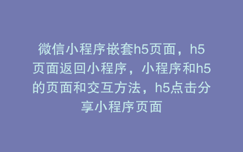 微信小程序嵌套h5页面，h5页面返回小程序，小程序和h5的页面和交互方法，h5点击分享小程序页面