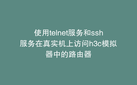 使用telnet服务和ssh服务在真实机上访问h3c模拟器中的路由器