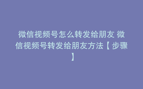 微信视频号怎么转发给朋友 微信视频号转发给朋友方法【步骤】