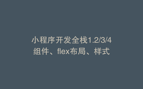 小程序开发全栈1.2/3/4组件、flex布局、样式