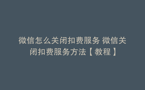 微信怎么关闭扣费服务 微信关闭扣费服务方法【教程】
