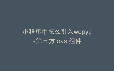 小程序中怎么引入wepy.js第三方toast组件
