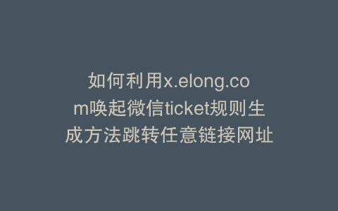 如何利用x.elong.com唤起微信ticket规则生成方法跳转任意链接网址